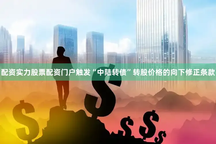 配资实力股票配资门户触发“中陆转债”转股价格的向下修正条款