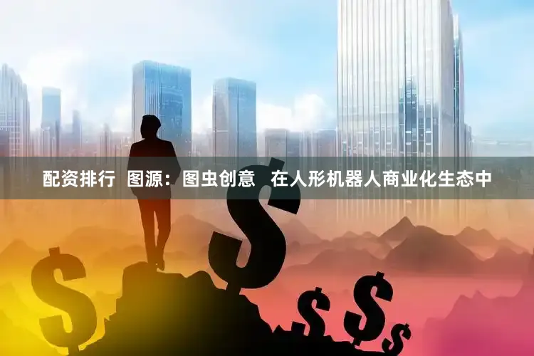 配资排行  图源：图虫创意   在人形机器人商业化生态中