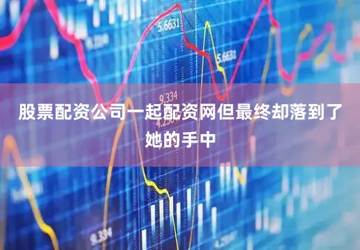 股票配资公司一起配资网但最终却落到了她的手中