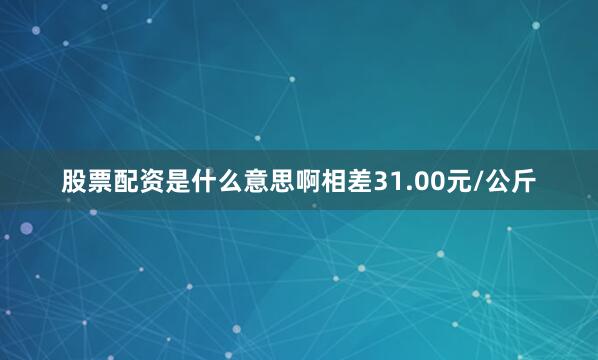 股票配资是什么意思啊相差31.00元/公斤